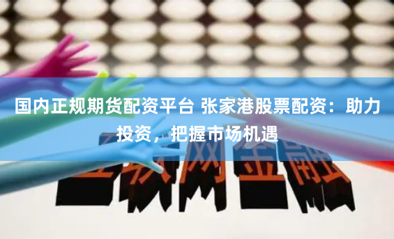 国内正规期货配资平台 张家港股票配资：助力投资，把握市场机遇