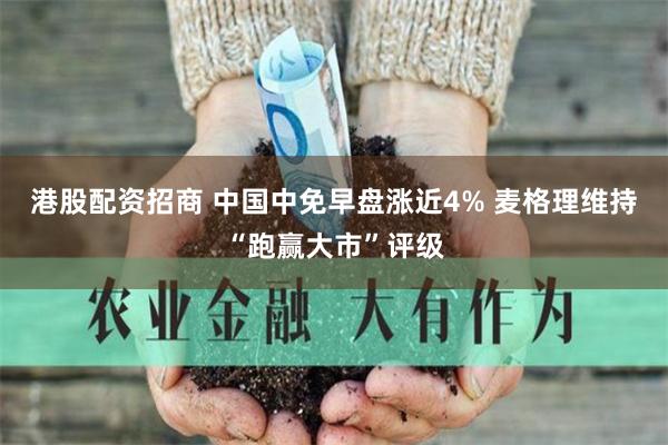 港股配资招商 中国中免早盘涨近4% 麦格理维持“跑赢大市”评级