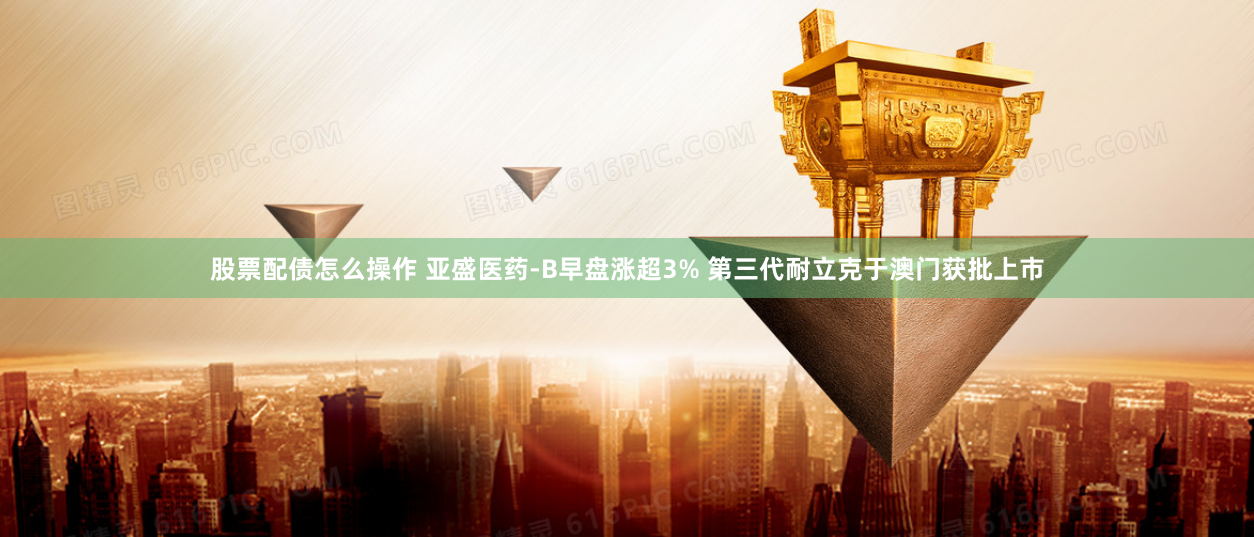 股票配债怎么操作 亚盛医药-B早盘涨超3% 第三代耐立克于澳门获批上市