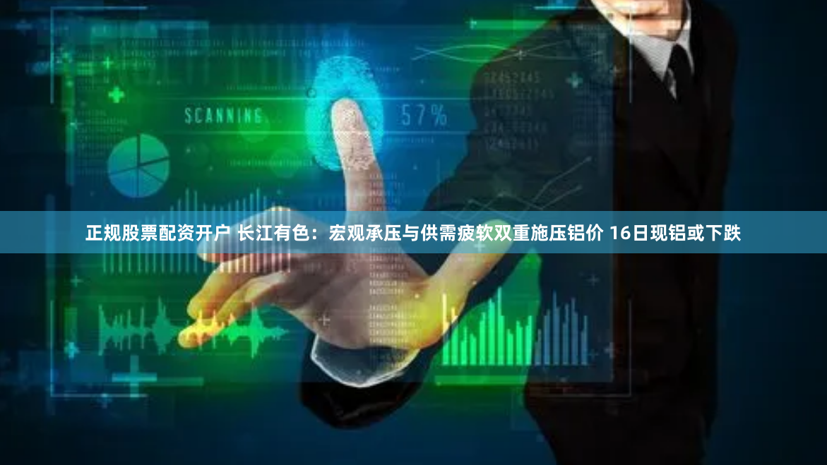 正规股票配资开户 长江有色：宏观承压与供需疲软双重施压铝价 16日现铝或下跌
