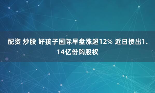 配资 炒股 好孩子国际早盘涨超12% 近日授出1.14亿份购股权