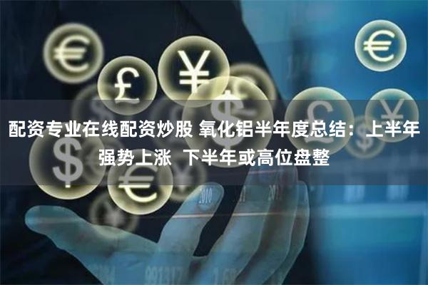 配资专业在线配资炒股 氧化铝半年度总结：上半年强势上涨  下半年或高位盘整