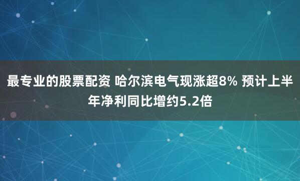 最专业的股票配资 哈尔滨电气现涨超8% 预计上半年净利同比增约5.2倍