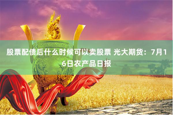 股票配债后什么时候可以卖股票 光大期货：7月16日农产品日报