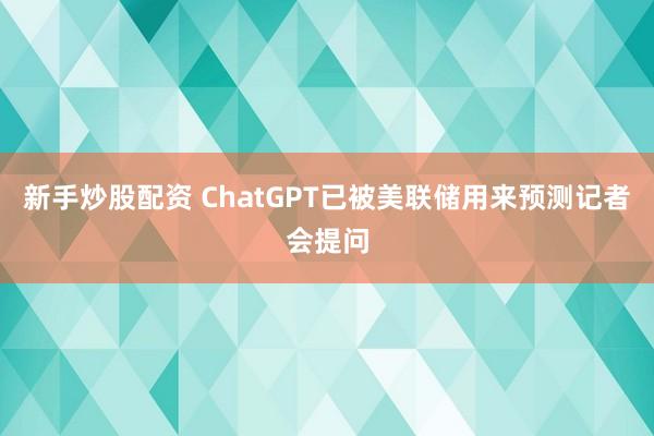 新手炒股配资 ChatGPT已被美联储用来预测记者会提问