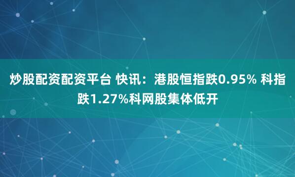 炒股配资配资平台 快讯：港股恒指跌0.95% 科指跌1.27%科网股集体低开