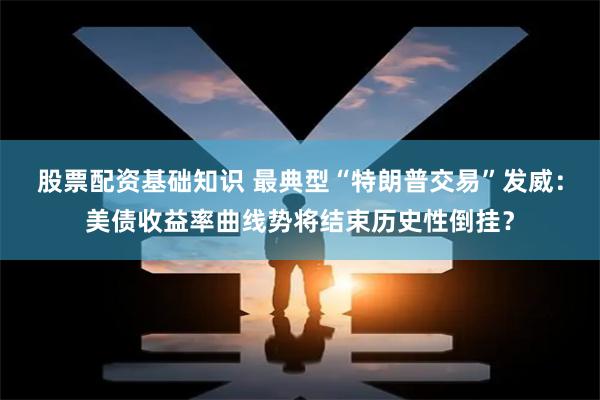 股票配资基础知识 最典型“特朗普交易”发威：美债收益率曲线势将结束历史性倒挂？