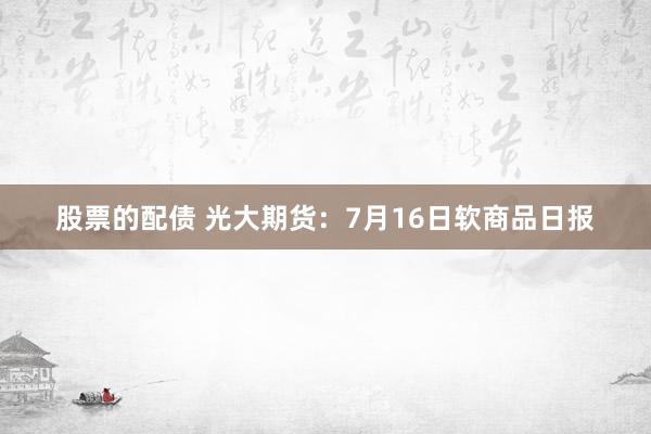 股票的配债 光大期货：7月16日软商品日报