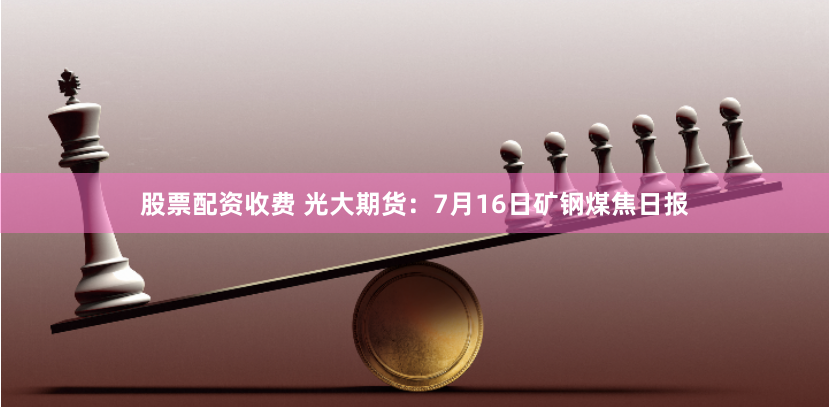 股票配资收费 光大期货：7月16日矿钢煤焦日报