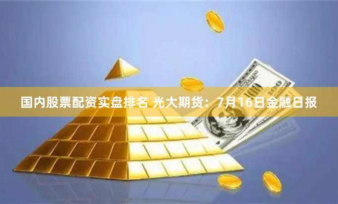 国内股票配资实盘排名 光大期货：7月16日金融日报