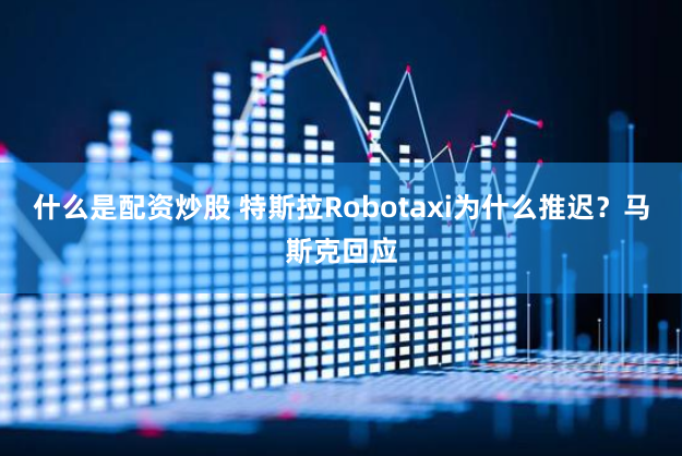 什么是配资炒股 特斯拉Robotaxi为什么推迟？马斯克回应