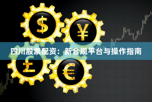 四川股票配资：新合规平台与操作指南