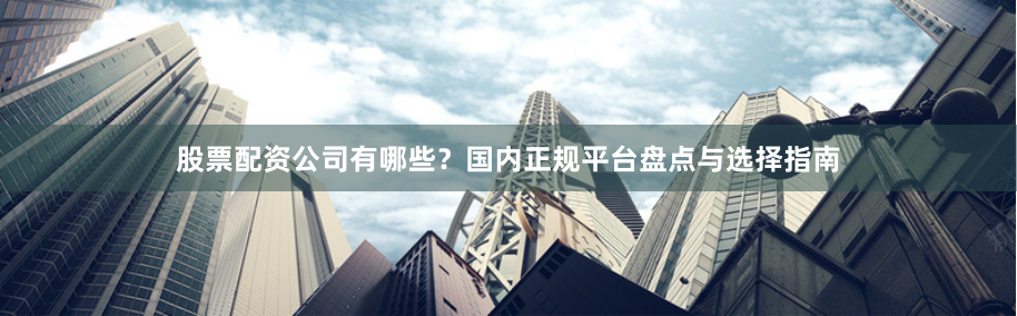 股票配资公司有哪些？国内正规平台盘点与选择指南