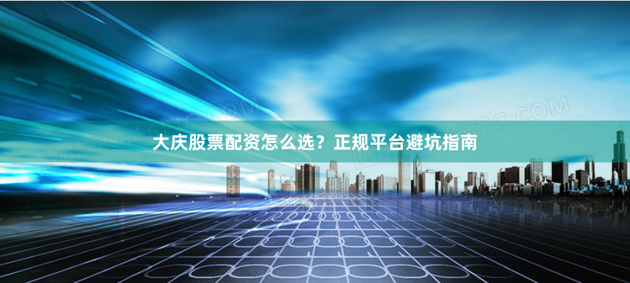 大庆股票配资怎么选？正规平台避坑指南